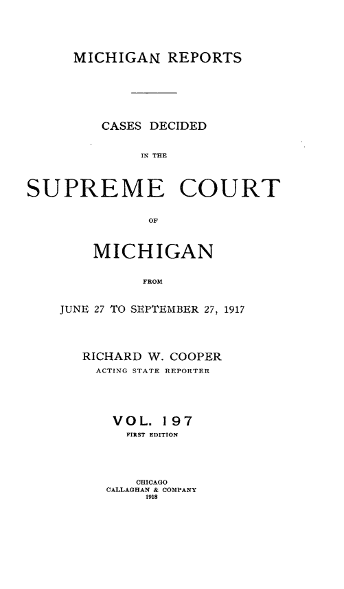 handle is hein.statereports/mirepcdscm0197 and id is 1 raw text is: MICHIGAN REPORTS
CASES DECIDED
IN THE
SUPREME COURT
OF

MICHIGAN
FROM
JUNE 27 TO SEPTEMBER 27, 1917

RICHARD W. COOPER
ACTING STATE REPORTER
VOL. 197
FIRST EDITION
CHICAGO
CALLAGHAN & COMPANY
1918


