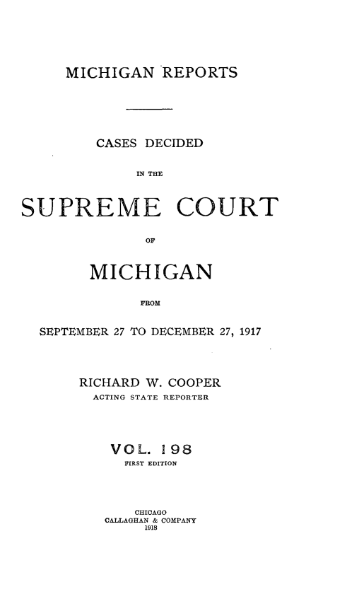 handle is hein.statereports/mirepcdscm0198 and id is 1 raw text is: MICHIGAN REPORTS
CASES DECIDED
RI THE
SUPREME COURT
OF
MICHIGAN
FROM
SEPTEMBER 27 TO DECEMBER 27, 1917

RICHARD W. COOPER
ACTING STATE REPORTER
VOL. 198
FIRST EDITION
CHICAGO
CALLAGHAN & COMPANY
1918


