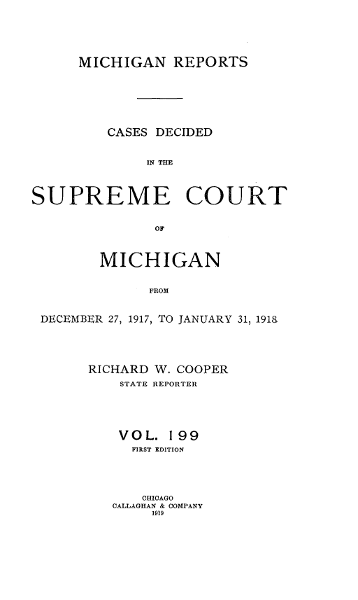 handle is hein.statereports/mirepcdscm0199 and id is 1 raw text is: MICHIGAN REPORTS
CASES DECIDED
IN THE
SUPREME COURT
OF
MICHIGAN
FROM
DECEMBER 27, 1917, T0 JANUARY 31, 191&

RICHARD W. COOPER
STATE REPORTER
VOL. 199
FIRST EDITION
CHICAGO
CALLAGHAN & COMPANY
1919


