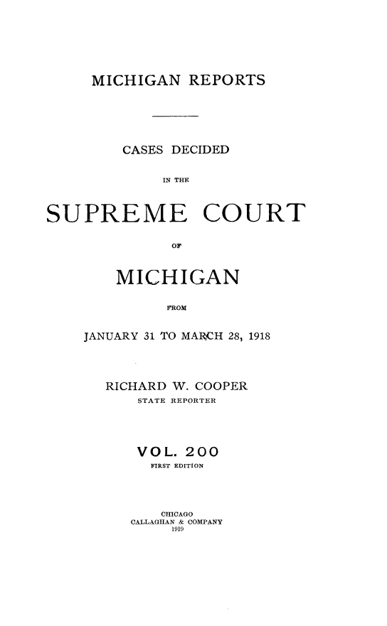 handle is hein.statereports/mirepcdscm0200 and id is 1 raw text is: MICHIGAN REPORTS
CASES DECIDED
IN THE
SUPREME COURT
OF

MICHIGAN
JROM
JANUARY 31 TO MARCH 28, 1918

RICHARD W. COOPER
STATE REPORTER
VOL. 200
FIRST EDITION
CHICAGO
CALLAGHAN & COMPANY
1919


