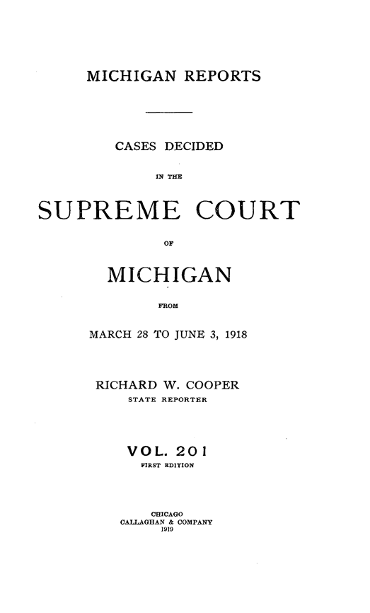 handle is hein.statereports/mirepcdscm0201 and id is 1 raw text is: MICHIGAN REPORTS
CASES DECIDED
IN THE
SUPREME COURT
OFe

MICHIGAN
FROM
MARCH 28 TO JUNE 3, 1918

RICHARD W. COOPER
STATE REPORTER
VOL. 201
FIRST EDITION
CHICAGO
CALLAGHAN & COMPANY
1919


