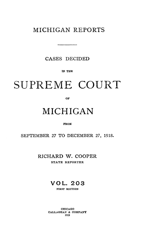 handle is hein.statereports/mirepcdscm0203 and id is 1 raw text is: MICHIGAN REPORTS

CASES DECIDED
IN THE
SUPREME COURT

MICHIGAN
FROM
SEPTEMBER 27 TO DECEMBER 27, 1918.

RICHARD W. COOPER
STATE REPORTER
VOL. 203
FIRST EDITION
CHICAGO
CALLAGHAN & COMPANY
1919


