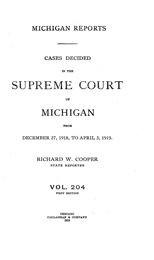 handle is hein.statereports/mirepcdscm0204 and id is 1 raw text is: MICHIGAN REPORTS
CASES DECIDED
IN THE
SUPREME COURT
OF
MICHIGAN
FROM
DECEMBER 27, 1918, TO APRIL 3, 1919.

RICHARD W. COOPER
STATE REPORTER
VOL. 204
FIRST EDITION
CHICAGO
CALLAGHAN & COMPANY
1919



