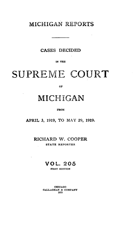 handle is hein.statereports/mirepcdscm0205 and id is 1 raw text is: MICHIGAN REPORTS
CASES DECIDED
INRE EE
SUPREME COURT
OF

MICHIGAN
FROM
APRIL 3, 1919, TO MAY 29, 1919.

RICHARD W. COOPER
STATE REPORTER
VOL. 205
FIRST EDITION
CHICAGO
CALLAGHAN & COMPANY
1920


