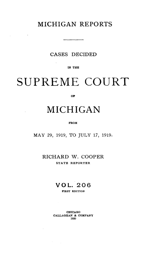 handle is hein.statereports/mirepcdscm0206 and id is 1 raw text is: MICHIGAN REPORTS
CASES DECIDED
IN THE
SUPREME COURT
OF*

MICHIGAN
FROM
MAY 29, 1919, TO JULY 17, 1919.

RICHARD W. COOPER
STATE REPORTER
VOL. 206
FIRST EDITION
CHICAGO
CALLAGHAN & COMPANY
1920


