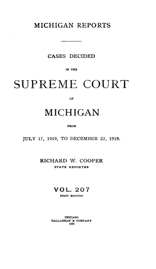 handle is hein.statereports/mirepcdscm0207 and id is 1 raw text is: MICHIGAN REPORTS
CASES DECIDED
IN THE
SUPREME COURT

MICHIGAN
FROM
JULY 17, 1919, TO DECEMBER 22, 1919.

RICHARD W. COOPER
STATE REPORTER
VOL. 207
FIRST EDITION
CHICAGO
CALLAGHAN & COMPANY
1920


