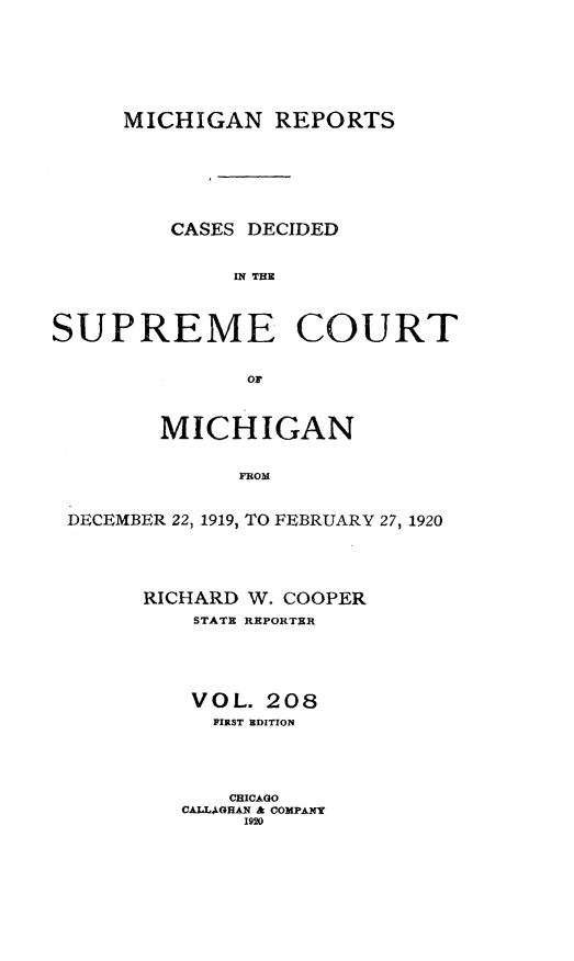 handle is hein.statereports/mirepcdscm0208 and id is 1 raw text is: MICHIGAN REPORTS
CASES DECIDED
IN THE
SUPREME COURT
or
MICHIGAN
DROM
DECEMBER 22, 1919, TO FEBRUARY 27, 1920

RICHARD W. COOPER
STATE REPORTER
VOL. 208
FIRST BDITION
CHICAGO
CALL4GHAN & COMPANY
1920


