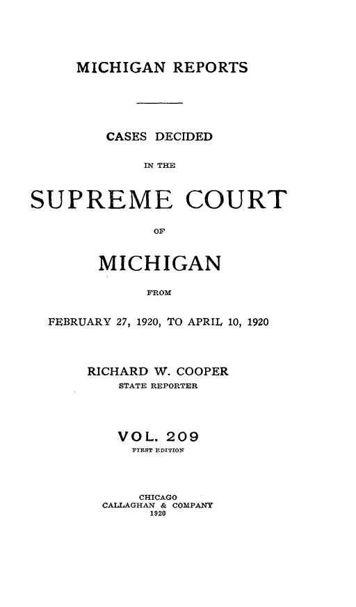 handle is hein.statereports/mirepcdscm0209 and id is 1 raw text is: MICHIGAN REPORTS
CASES DECIDED
IN THE
SUPREME COURT
OF
MICHIGAN
FROM
FEBRUARY 27, 1920, TO APRIL 10, 1920

RICHARD W. COOPER
STATE REPORTER
VOL. 209
FIRST EDITION
CHICAGO
CALLAGHAN & COMPANY
1920


