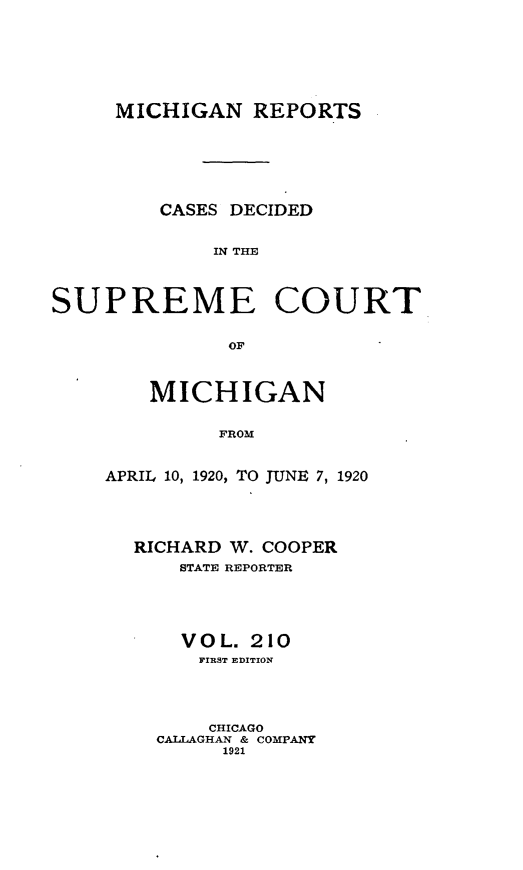 handle is hein.statereports/mirepcdscm0210 and id is 1 raw text is: MICHIGAN REPORTS

CASES DECIDED
IN THE
SUPREME COURT
OF

MICHIGAN
FROM
APRIL 10, 1920, TO JUNE 7, 1920

RICHARD W. COOPER
STATE REPORTER
VOL. 210
FIRST EDITION
CHICAGO
CALLAGHAN & COMPANY
1921


