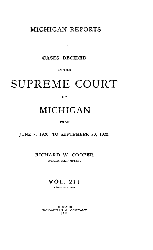 handle is hein.statereports/mirepcdscm0211 and id is 1 raw text is: MICHIGAN REPORTS

CASES DECIDED
IN THE
SUPREME COURT
OF
MICHIGAN
FROM
JUNE 7, 1920, TO SEPTEMBER 30, 1920.

RICHARD W. COOPER
STATE REPORTER
VOL. 211
FIRST EDITION
CHICAGO
CALLAGHAN & COMPANY
1921


