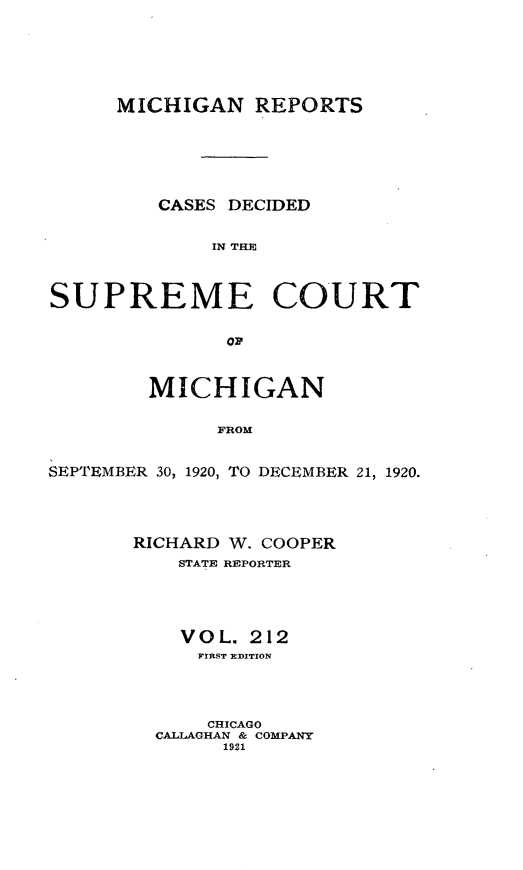 handle is hein.statereports/mirepcdscm0212 and id is 1 raw text is: MICHIGAN REPORTS
CASES DECIDED
IN THE
SUPREME COURT
op
MICHIGAN
SROM
SEPTEMBER 30, 1920, TO DECEMBER 21, 1920.

RICHARD W. COOPER
STATE REPORTER
V O L. 212
FIRST EDITION
CHICAGO
CALLAGHAN & COMPANY
1921


