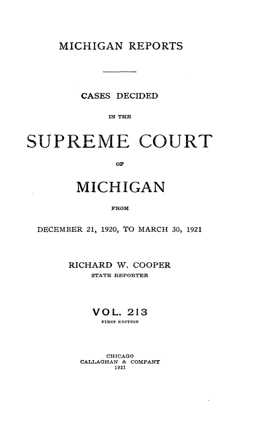 handle is hein.statereports/mirepcdscm0213 and id is 1 raw text is: MICHIGAN REPORTS

CASES DECIDED
IN THE~
SUPREME COURT
OF
MICHIGAN
FROM
DECEMBER 21% 1920, TO MARCH 30, 1921

RICHARD W. COOPER
STATE REPORTER
V O L. 213
FIRST EDITION
CHICAGO
CALLAGHAN & COMPANY
1921


