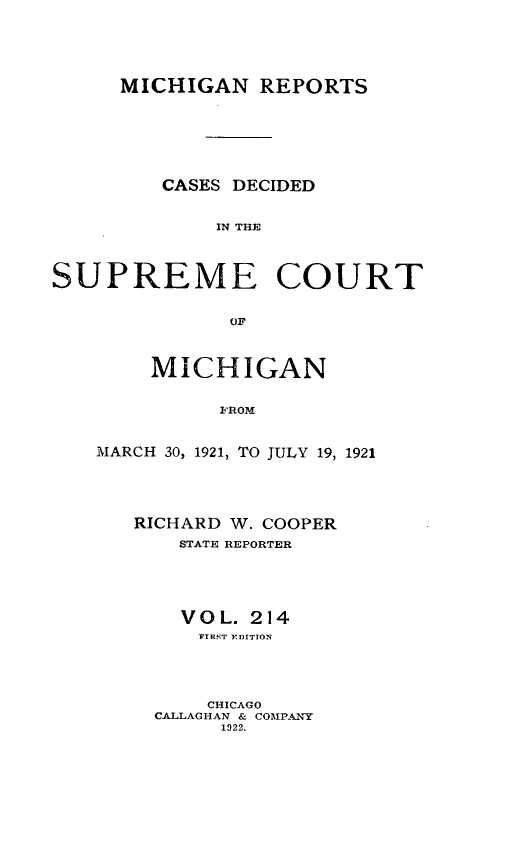 handle is hein.statereports/mirepcdscm0214 and id is 1 raw text is: MICHIGAN REPORTS
CASES DECIDED
IN THE
SUPREME COURT
OF

MICHIGAN
FROM
MARCH 30, 1921, TO JULY 19, 1921

RICHARD W. COOPER
STATE REPORTER
V O L. 214
FTRST EDITION
CHICAGO
CALLAGHAN & COMPANY
1922.


