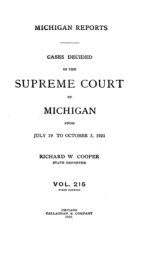 handle is hein.statereports/mirepcdscm0215 and id is 1 raw text is: MICHIGAN REPORTS
CASES DECIDED
SP  THE
SUPREME COURT
OF

MICHIGAN
FROM
JULY 19 TO OCTOBER 3, 1921

RICHARD W. COOPER
STATE REPORTER
VOL. 215
FIRST EDITION
CHICAGO
CALLAGHAN & COMPANY
1922.



