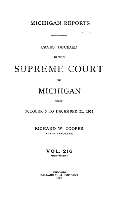 handle is hein.statereports/mirepcdscm0216 and id is 1 raw text is: MICHIGAN REPORTS
CASES DECIDED
IN TCE
SUPRlEME COURT
o~r

MICHIGAN
FROM
OCTOBER 3 TO DECEMBER 21, 1921

RICHARD W. COOPER
STATE REPORTER
V O L. 216
FIRST EDITION
CHICAGO
CALLAGHAN & COMPANY
1922


