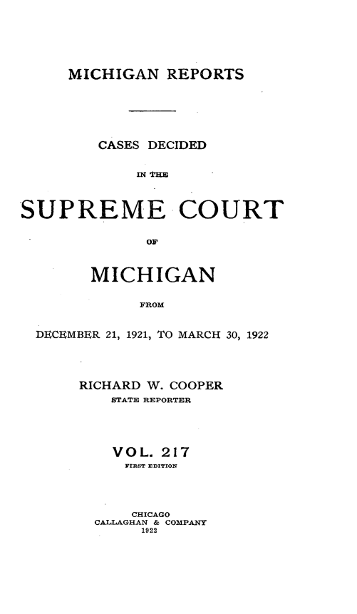 handle is hein.statereports/mirepcdscm0217 and id is 1 raw text is: MICHIGAN REPORTS
CASES DECIDED
IN 'HE
SUPREME COURT
OF
MICHIGAN
FROM
DECEMBER 21, 1921, TO MARCH 30, 1922

RICHARD W. COOPER
STATE REPORTER
V O L. 217
FIRST EDITION
CHICAGO
CALLAGHAN & COMPANY
1922


