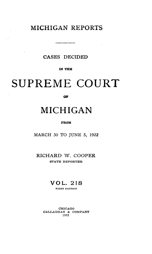 handle is hein.statereports/mirepcdscm0218 and id is 1 raw text is: MICHIGAN REPORTS
CASES DECIDED
IN TC  U
SUPREME COURT
ON

MICHIGAN
FROM
MARCH 30 TO JUNE 5, 1922

RICHARD W. COOPER
STATE REPORTER
VOL. 218
FIRST EDITION
CHICAGO
CALLAGHAN & COMPANY
1922



