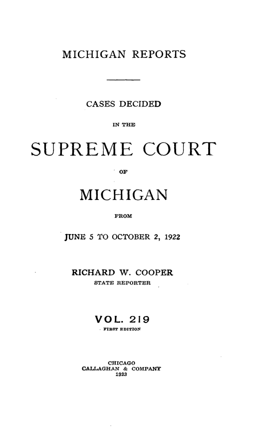 handle is hein.statereports/mirepcdscm0219 and id is 1 raw text is: MICHIGAN REPORTS

CASES DECIDED
IN THE
SUPREME COURT
.OF

MICHIGAN
FROM
JUNE 5 TO OCTOBER 2, 1922

RICHARD W. COOPER
STATE REPORTER
V O L. 219
* FIBST EDITION
CHICAGO
CALLAGHAN & COMPANY
1923


