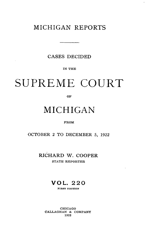 handle is hein.statereports/mirepcdscm0220 and id is 1 raw text is: MICHIGAN REPORTS
CASES DECIDED
IN THE
SUPREME COURT
OF

MICHIGAN
FROM
OCTOBER 2 TO DECEMBER 5, 1922

RICHARD W. COOPER
STATE REPORTER
VOL. 220
FIRST EDITION
CHICAGO
CALLAGHAN & COMPANY
1923


