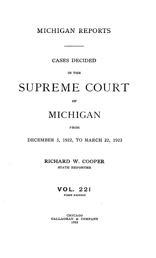 handle is hein.statereports/mirepcdscm0221 and id is 1 raw text is: MICHIGAN REPORTS
CASES DECIDED
IN THE
SUPREME COURT
OF
MICHIGAN
FROM
DECEMBER 5, 1922, TO MARCH 22, 1923

RICHARD W. COOPER
STATE REPORTER
VOL. 221
FIRST EDITION
CHICAGO
CALLAGHAN & COMPANY
1923


