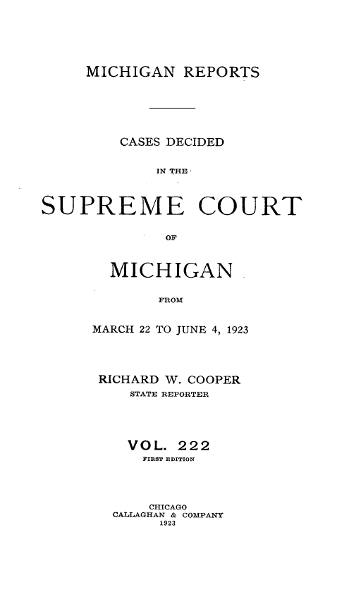 handle is hein.statereports/mirepcdscm0222 and id is 1 raw text is: MICHIGAN REPORTS
CASES DECIDED
IN THEC
SUPREME COURT
OF

MICHIGAN.
FROM
MARCH 22 TO JUNE 4, 1923

RICHARD W. COOPER
STATE REPORTER
VOL. 222
FIRST EDITION
CHICAGO
CALLAGHAN & COMPANY
1923


