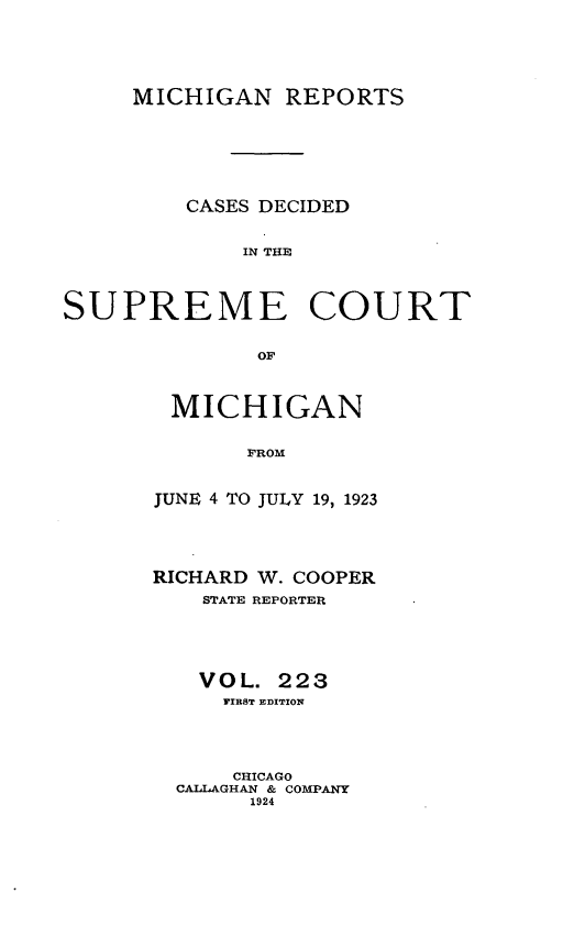 handle is hein.statereports/mirepcdscm0223 and id is 1 raw text is: MICHIGAN REPORTS

CASES DECIDED
IN THE
SUPREME COURT

MICHIGAN
FROM
JUNE 4 TO JULY 19, 1923

RICHARD W. COOPER
STATE REPORTER
VOL. 223
FIRST ]EDITION
CHICAGO
CALLAGHAN & COMPANY
1924


