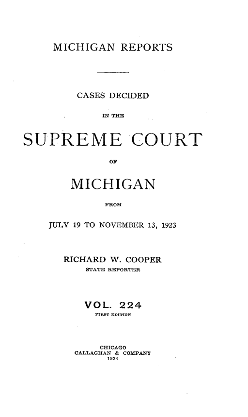 handle is hein.statereports/mirepcdscm0224 and id is 1 raw text is: MICHIGAN REPORTS
CASES DECIDED
IN THE
SUPREME'COURT
OF

MICHIGAN
FROM
JULY 19 TO NOVEMBER 13, 1923

RICHARD W. COOPER
STATE REPORTER
VOL. 224
FIRST EDITION
CHICAGO
CALLAGHAN & COMPANY
1924


