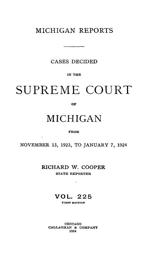 handle is hein.statereports/mirepcdscm0225 and id is 1 raw text is: MICHIGAN REPORTS
CASES DECIDED
IN THE
SUPREME COURT
MICHIGAN
FROM
NOVEMBER 13, 1923, TO JANUARY 7, 1924

RICHARD W. COOPER
STATE REPORTER
VOL. 225
FIBST EDITION
CHICAGO
CALLAGHAN & COMPANY
1924


