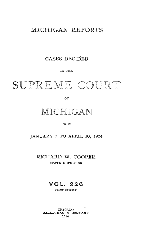 handle is hein.statereports/mirepcdscm0226 and id is 1 raw text is: MICHIGAN REPORTS
CASES DECIDED
IN THE
SUPREME COURT
OF

MICHIGAN
FROM
JANUARY 7 TO APRIL 10, 1924

RICHARD
STATE

W. COOPER
REPORTER

VOL. 226
FIRST EDITION
CHICAGO
CALLAGHAN & COMPANY
1924


