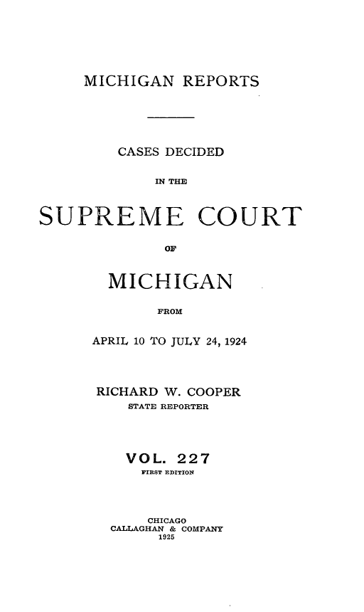 handle is hein.statereports/mirepcdscm0227 and id is 1 raw text is: MICHIGAN REPORTS

CASES DECIDED
IN THE
SUPREME COURT
OF

MICHIGAN
FROM
APRIL 10 TO JULY 24, 1924

RICHARD W. COOPER
STATE REPORTER
VOL. 227
FIRST EDITION
CHICAGO
CALLAGHAN & COMPANY
1925


