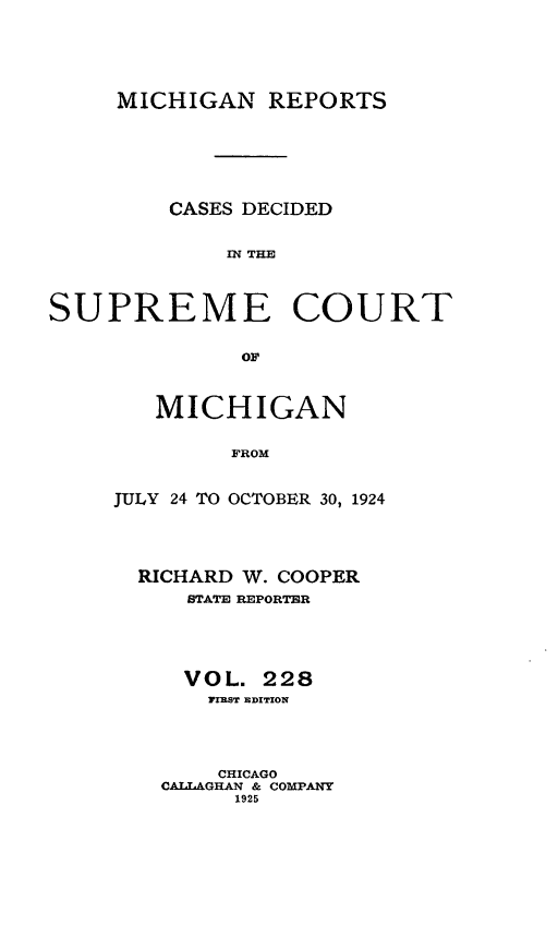 handle is hein.statereports/mirepcdscm0228 and id is 1 raw text is: MICHIGAN REPORTS
CASES DECIDED
SN THE
SUPREME COURT
OF

MICHIGAN
FROM
JULY 24 TO OCTOBER 30, 1924

RICHARD W. COOPER
STATE REPORTER
VOL. 228
TIRST EDITION
CHICAGO
CAILAGHAN & COMPANY
1925


