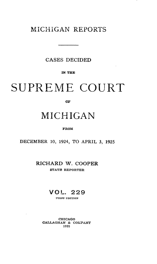 handle is hein.statereports/mirepcdscm0229 and id is 1 raw text is: MICHIGAN REPORTS
CASES DECIDED
MN TIM
SUPREME COURT
OF
MICHIGAN
FROM
DECEMBER 10, 1924, TO APRIL 3, 1925

RICHARD W. COOPER
STATE REPORTER
VOL. 229
IFTRRT EDITION
CHICAGO
CALLAGHAN & COMPANY
1925


