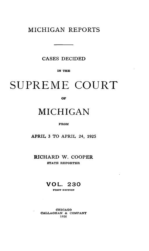 handle is hein.statereports/mirepcdscm0230 and id is 1 raw text is: MICHIGAN REPORTS
CASES DECIDED
IN THE
SUPREME COURT
OF

MICHIGAN
FROM
APRIL 3 TO APRIL 24, 1925

RICHARD W. COOPER
STATE REPORTER
VOL. 230
FIRST EDITION
CHICAGO
CALLAGHAN & COMPANY
1926


