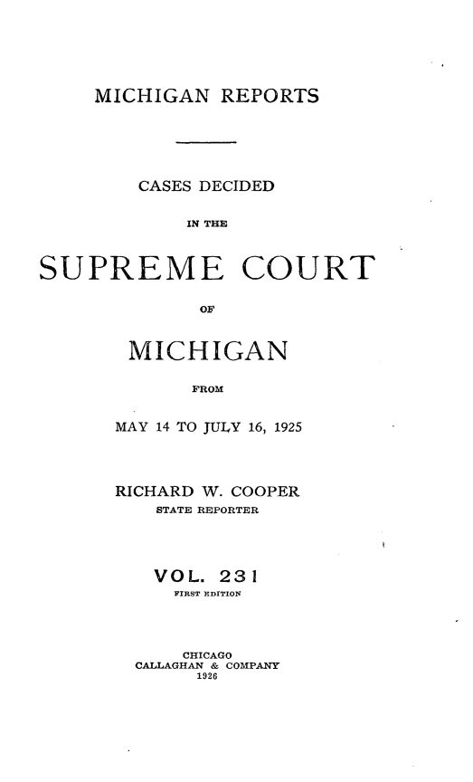 handle is hein.statereports/mirepcdscm0231 and id is 1 raw text is: MICHIGAN REPORTS
CASES DECIDED
IN THE
SUPREME COURT
OF

MICHIGAN
FROM
MAY 14 TO JULY 16, 1925

RICHARD W. COOPER
STATE REPORTER
VOL. 231
FIRST EDITION
CHICAGO
CALLAGHAN & COMPANY
1926


