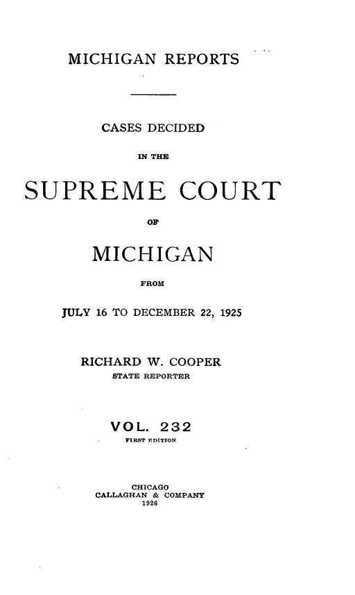 handle is hein.statereports/mirepcdscm0232 and id is 1 raw text is: MICHIGAN REPORTS
CASES DECIDED
IN THE
SUPREME COURT
OF'

MICHIGAN
FROM
JULY 16 TO DECEMBER 22, 1925

RICHARD W. COOPER
STATE REPORTER
VOL. 232
TIRST EDITION
CHICAGO
CALLAGHAN & COMPANY
1926


