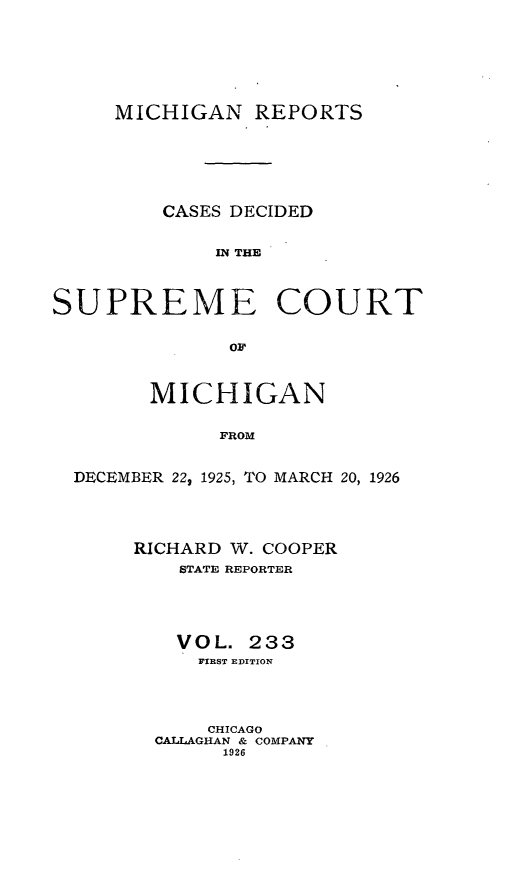 handle is hein.statereports/mirepcdscm0233 and id is 1 raw text is: MICHIGAN REPORTS
CASES DECIDED
MN THE
SUPREME COURT
OF
MICHIGAN
FROM
DECEMBER 22, 1925, TO MARCH 20, 1926

RICHARD W. COOPER
STATE REPORTER
VOL. 233
FIRST EDITION
CHICAGO
CALLAGHAN & COMPANY
1926



