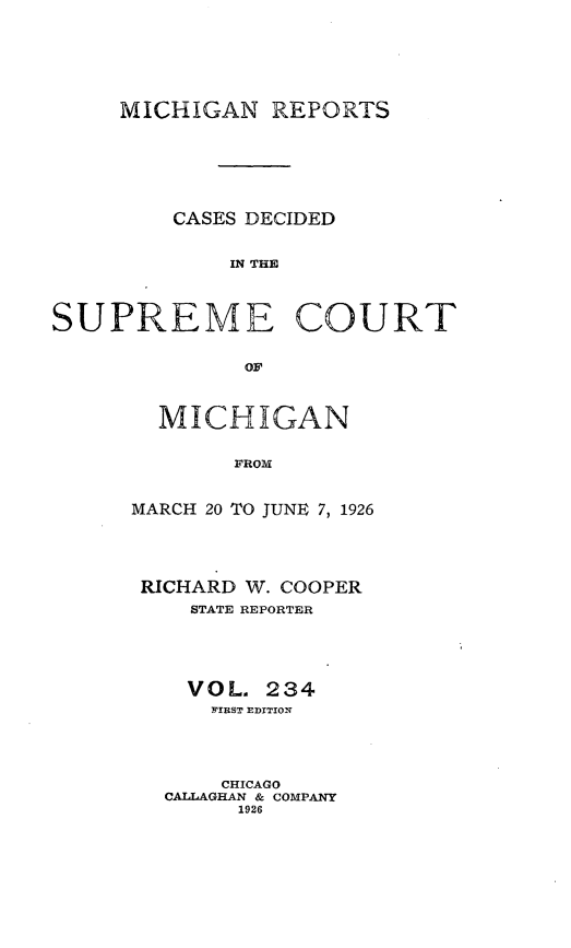 handle is hein.statereports/mirepcdscm0234 and id is 1 raw text is: MICHIGAN REPORTS

CASES DECIDED
IN TCUE
SUPREME COURT
OF

MICHIGAN
FROM
MARCH 20 TO JUNE 7, 1926

RICHARD W. COOPER
STATE REPORTER
VOL. 234
FIRST EDITION
CHICAGO
CALLAGHAN & COMPANY
1926


