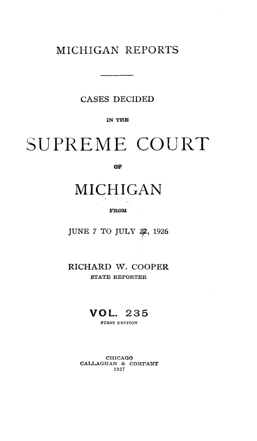 handle is hein.statereports/mirepcdscm0235 and id is 1 raw text is: MICHIGAN REPORTS

CASES DECIDED
IN THE
SUPREME COURT
OF

MICHIGAN
FROM
JUNE 7 TO JULY Z,2, 1926

RICHARD W. COOPER
STATE REPORTER
VOL. 235
FIRST EDITION
CHICAGO
CALLAGHAN & COMPANY
1927


