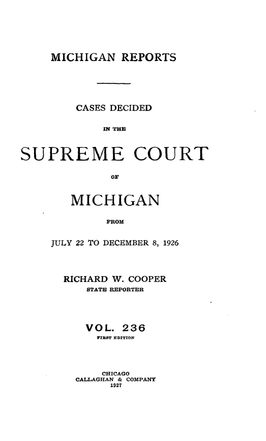 handle is hein.statereports/mirepcdscm0236 and id is 1 raw text is: MICHIGAN REPORTS
CASES DECIDED
ITHE
SUPREME COURT

MICHIGAN
FROM
JULY 22 TO DECEMBER 8, 1926

RICHARD W. COOPER
STATE REPORTER
VOL. 236
PIRST EDITION
CHICAGO
CALLAGHAN & COMPANY
1927


