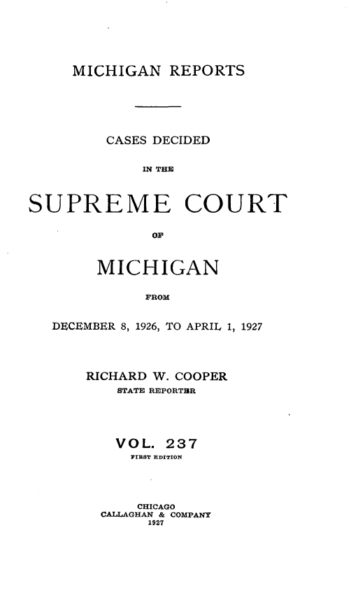 handle is hein.statereports/mirepcdscm0237 and id is 1 raw text is: MICHIGAN REPORTS
CASES DECIDED
IN THE
SUPREME COURT
OF
MICHIGAN
FROM
DECEMBER 8, 1926, TO APRIL 1, 1927

RICHARD W. COOPER
STATE REPORTBR
VOL. 237
FIRST EDITION
CHICAGO
CALLAGHAN & COMPANY
1927


