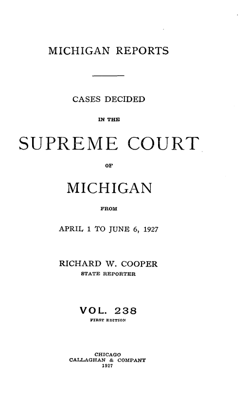 handle is hein.statereports/mirepcdscm0238 and id is 1 raw text is: MICHIGAN REPORTS
CASES DECIDED
IN THE
SUPREME COURT
or

MICHIGAN
FROM
APRIL 1 TO JUNE 6, 1927

RICHARD W. COOPER
STATE REPORTER
VOL. 238
FIRST EDITION
CHICAGO
CALLAGHAN & COMPANY
1927


