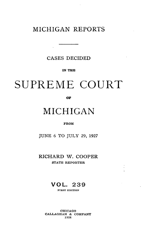 handle is hein.statereports/mirepcdscm0239 and id is 1 raw text is: MICHIGAN REPORTS
CASES DECIDED
IN THE
SUPREME COURT
OF'

MICHIGAN
FROM
JUNE 6 TO JULY 29, 1927

RICHARD W. COOPER
STATE REPORTER
VOL. 239
FIEST EDITION
CHICAGO
CALLAGHAN & COMPANY
1928


