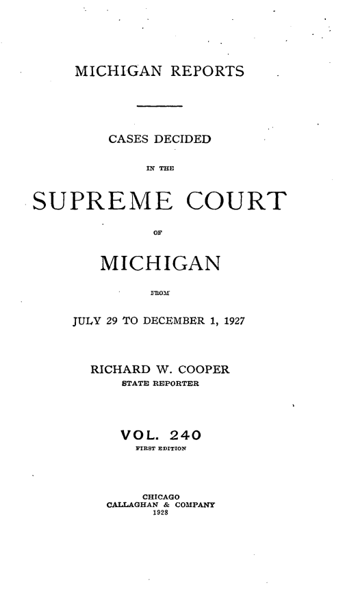 handle is hein.statereports/mirepcdscm0240 and id is 1 raw text is: MICHIGAN REPORTS
CASES DECIDED
SUPREME COURT
OF

MICHIGAN
JULY 29 TO DECEMBER 1, 1927

RICHARD W. COOPER
STATE REPORTER
VOL. 240
FIRST EDITION
CHICAGO
CALLAGHAN & COMPANY
1928


