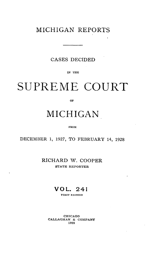handle is hein.statereports/mirepcdscm0241 and id is 1 raw text is: MICHIGAN REPORTS
CASES DECIDED
IN THE
SUPREME COURT
or
MICHIGAN
FROM
DECEMBER 1, 1927, TO FEBRUARY 14, 1928

RICHARD W. COOPER
STATE REPORTER
VOL. 241
FIRST EDITION
CHICAGO
CALLAGHAN & COMPANY
1928


