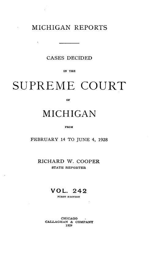 handle is hein.statereports/mirepcdscm0242 and id is 1 raw text is: MICHIGAN REPORTS
CASES DECIDED
IS R  THE
SUPREME COURT
OF

MICHIGAN
FROM
FEBRUARY 14 1T0 JUNE 4, 1928

RICHARD W. COOPER
STATE REPORTER
VOL. 242
FIRST EDITION
CHICAGO
CALLAGHAN & COMPANY
1929


