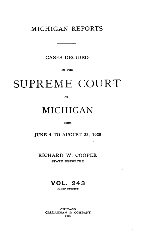 handle is hein.statereports/mirepcdscm0243 and id is 1 raw text is: MICHIGAN REPORTS
CASES DECIDED
IS R  TCE
SUPREME COURT
OF*

MICHIGAN
FROM
JUNE 4 TO AUGUST 22, 1928

RICHARD W. COOPER
STATE REPORTER
VOL. 243
FIRST EDITION
CHICAGO
CALLAGHAN & COMPANY
1929


