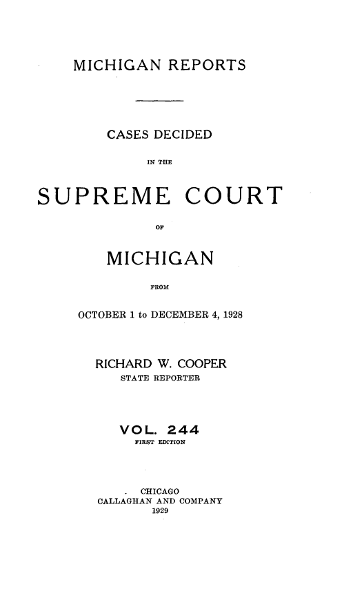 handle is hein.statereports/mirepcdscm0244 and id is 1 raw text is: MICHIGAN REPORTS
CASES DECIDED
IP E   THE
SUPREME COURT
OF,

MICHIGAN
FROM
OCTOBER 1 to DECEMBER 4, 1928

RICHARD W. COOPER
STATE REPORTER
VOL. 244
FIRST EDITION
CHICAGO
CALLAGHAN AND COMPANY
1929


