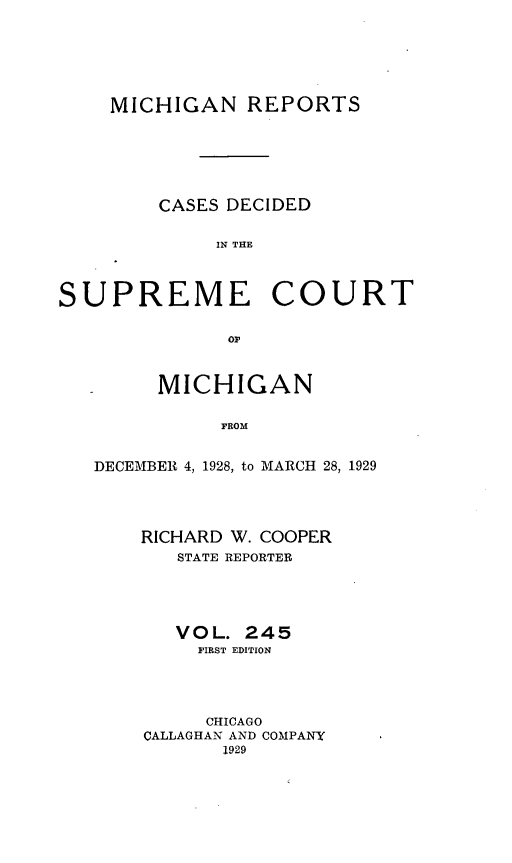 handle is hein.statereports/mirepcdscm0245 and id is 1 raw text is: MICHIGAN REPORTS
CASES DECIDED
IN THE
SUPREME COURT

MICHIGAN
FROM
DECEMBER 4, 1928, to MARCH 28, 1929

RICHARD W. COOPER
STATE REPORTER
VOL. 245
FIRST EDITION
CHICAGO
CALLAGHAN AND COMPANY
1929


