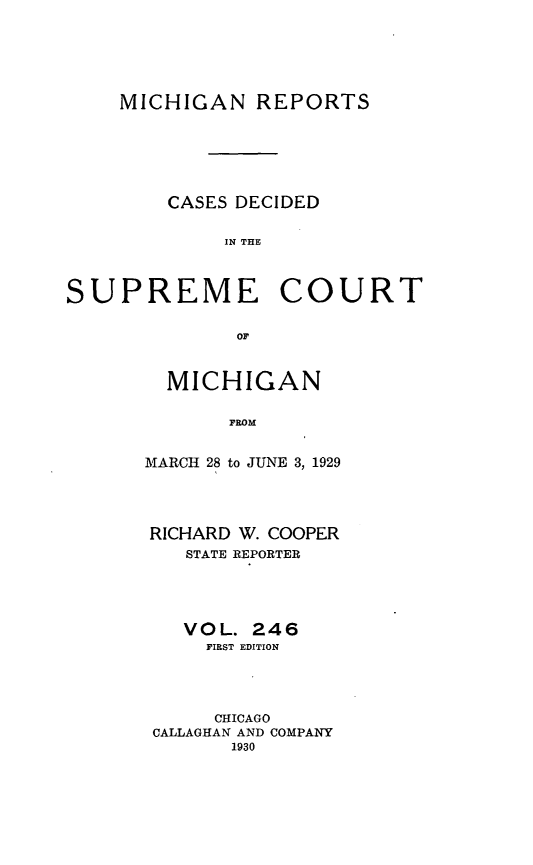 handle is hein.statereports/mirepcdscm0246 and id is 1 raw text is: MICHIGAN REPORTS

CASES DECIDED
IN THE

SUPREME

COURT

or

MICHIGAN
FROM
MARCH 28 to JUNE 3, 1929

RICHARD W. COOPER
STATE REPORTER
VOL. 246
FIRST EDITION
CHICAGO
CALLAGHAN AND COMPANY
1930


