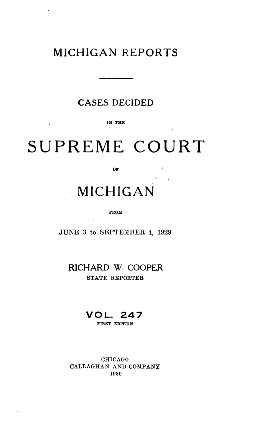 handle is hein.statereports/mirepcdscm0247 and id is 1 raw text is: MICHIGAN REPORTS
CASES DECIDED
IN THE
SUPREME COURT
or'

MICHIGAN
JUNE 3 to SEPTEMBER 4, 1929

RICHARD W. COOPER
STATE REPORTER
VOL. 247
PIEST EDITION
CHICAGO
CALLAGHAN AND COMPANY
1930


